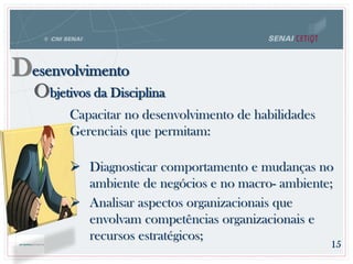 Objetivos da Disciplina
Desenvolvimento
Capacitar no desenvolvimento de habilidades
Gerenciais que permitam:
 Diagnosticar comportamento e mudanças no
ambiente de negócios e no macro- ambiente;
 Analisar aspectos organizacionais que
envolvam competências organizacionais e
recursos estratégicos;
15
 
