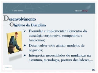 Objetivos da Disciplina
Desenvolvimento
 Formular e implementar elementos da
estratégia corporativa, competitiva e
funcionais;
 Desenvolver e/ou ajustar modelos de
negócios;
 Interpretar necessidades de mudanças na
estrutura, tecnologia, postura dos líderes,...
16
 