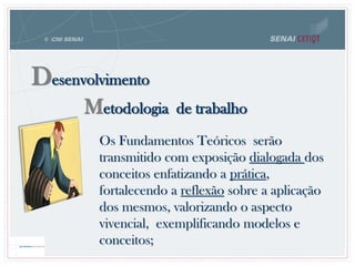 Metodologia de trabalho
Desenvolvimento
Os Fundamentos Teóricos serão
transmitido com exposição dialogada dos
conceitos enfatizando a prática,
fortalecendo a reflexão sobre a aplicação
dos mesmos, valorizando o aspecto
vivencial, exemplificando modelos e
conceitos;
 