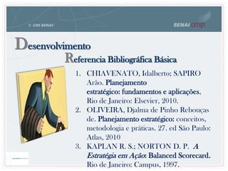 Referencia Bibliográfica Básica
Desenvolvimento
1. CHIAVENATO, Idalberto; SAPIRO
Arão. Planejamento
estratégico: fundamentos e aplicações,
Rio de Janeiro: Elsevier, 2010.
2. OLIVEIRA, Djalma de Pinho Rebouças
de. Planejamento estratégico: conceitos,
metodologia e práticas. 27. ed São Paulo:
Atlas, 2010
3. KAPLAN R. S.; NORTON D. P. A
Estratégia em Ação: Balanced Scorecard.
Rio de Janeiro: Campus, 1997.
 