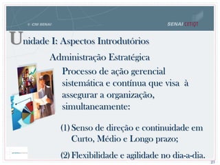 Unidade I: Aspectos Introdutórios
(1)Senso de direção e continuidade em
Curto, Médio e Longo prazo;
(2)Flexibilidade e agilidade no dia-a-dia.
Administração Estratégica
Processo de ação gerencial
sistemática e contínua que visa à
assegurar a organização,
simultaneamente:
23
 
