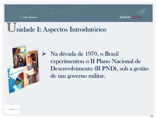 Unidade I: Aspectos Introdutórios
24
 Na década de 1970, o Brasil
experimentou o II Plano Nacional de
Desenvolvimento (II PND), sob a gestão
de um governo militar.
 