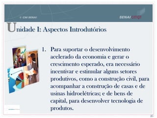 Unidade I: Aspectos Introdutórios
25
1. Para suportar o desenvolvimento
acelerado da economia e gerar o
crescimento esperado, era necessário
incentivar e estimular alguns setores
produtivos, como a construção civil, para
acompanhar a construção de casas e de
usinas hidroelétricas; e de bens de
capital, para desenvolver tecnologia de
produtos.
 