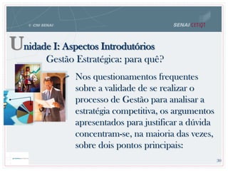 Unidade I: Aspectos Introdutórios
 Nos questionamentos frequentes
sobre a validade de se realizar o
processo de Gestão para analisar a
estratégia competitiva, os argumentos
apresentados para justificar a dúvida
concentram-se, na maioria das vezes,
sobre dois pontos principais:
Gestão Estratégica: para quê?
30
 