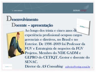 Docente – apresentação
Desenvolvimento
Ao longo dos trinta e cinco anos de
experiência profissional ocupou cargos
gerenciais e diretivos, no Brasil e no
Exterior. De 1998 -2009 foi Professor da
FGV e Estrategista de negocios da FGV
Projetos. Membro do NDE GADM e
GEPRO do CETIQT, Gestor e docente do
SENAC.
Diretor da AS Consulting asilveira@cetiqt.senai.br 6
 