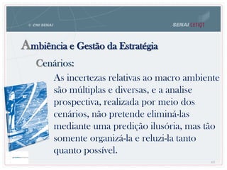 Cenários:
Ambiência e Gestão da Estratégia
63
As incertezas relativas ao macro ambiente
são múltiplas e diversas, e a analise
prospectiva, realizada por meio dos
cenários, não pretende eliminá-las
mediante uma predição ilusória, mas tão
somente organizá-la e reluzi-la tanto
quanto possível.
 