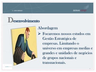 Desenvolvimento
Abordagem
 Focaremos nossos estudos em
Gestão Estratégica de
empresas. Limitando o
universo em empresas medias e
grandes e unidades de negócios
de grupos nacionais e
transnacionais.
7
 