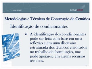  A identificação dos condicionantes
pode ser feita com base em uma
reflexão e em uma discussão
estruturada dos técnicos envolvidos
no trabalho de formulação, mas
pode apoiar-se em alguns recursos
técnicos.
Metodologias e Técnicas de Construção de Cenários
71
Identificação de condicionantes
 