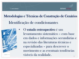 73
• O estudo retrospectivo é um
levantamento sistemático – com base
em dados e informações secundárias e
na revisão das literaturas técnicas e
especializadas – para descrever o
movimento e as eventuais tendências
visíveis da realidade.
Metodologias e Técnicas de Construção de Cenários
73
Identificação de condicionantes
 
