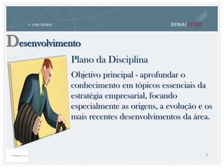 Desenvolvimento
Plano da Disciplina
8
Objetivo principal - aprofundar o
conhecimento em tópicos essenciais da
estratégia empresarial, focando
especialmente as origens, a evolução e os
mais recentes desenvolvimentos da área.
 