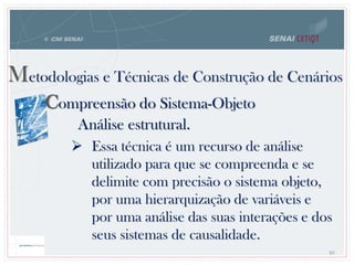 80
Metodologias e Técnicas de Construção de Cenários
 Essa técnica é um recurso de análise
utilizado para que se compreenda e se
delimite com precisão o sistema objeto,
por uma hierarquização de variáveis e
por uma análise das suas interações e dos
seus sistemas de causalidade.
Compreensão do Sistema-Objeto
Análise estrutural.
 