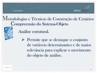 82
Metodologias e Técnicas de Construção de Cenários
Compreensão do Sistema-Objeto
Análise estrutural.
 Permite que se destaque o conjunto
de variáveis determinantes e de maior
relevância para explicar o movimento
do objeto de análise.
 