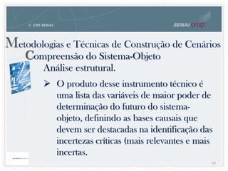 83
Metodologias e Técnicas de Construção de Cenários
Compreensão do Sistema-Objeto
Análise estrutural.
 O produto desse instrumento técnico é
uma lista das variáveis de maior poder de
determinação do futuro do sistema-
objeto, definindo as bases causais que
devem ser destacadas na identificação das
incertezas críticas (mais relevantes e mais
incertas.
 
