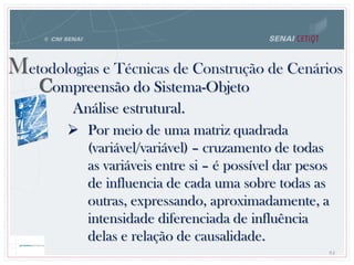 84
Metodologias e Técnicas de Construção de Cenários
Compreensão do Sistema-Objeto
Análise estrutural.
 Por meio de uma matriz quadrada
(variável/variável) – cruzamento de todas
as variáveis entre si – é possível dar pesos
de influencia de cada uma sobre todas as
outras, expressando, aproximadamente, a
intensidade diferenciada de influência
delas e relação de causalidade.
 