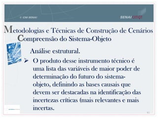 85
Metodologias e Técnicas de Construção de Cenários
Compreensão do Sistema-Objeto
Análise estrutural.
 O produto desse instrumento técnico é
uma lista das variáveis de maior poder de
determinação do futuro do sistema-
objeto, definindo as bases causais que
devem ser destacadas na identificação das
incertezas críticas (mais relevantes e mais
incertas.
 