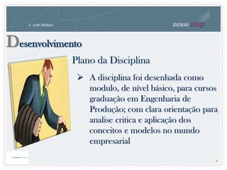 Desenvolvimento
Plano da Disciplina
9
 A disciplina foi desenhada como
modulo, de nível básico, para cursos
graduação em Engenharia de
Produção; com clara orientação para
analise critica e aplicação dos
conceitos e modelos no mundo
empresarial
 