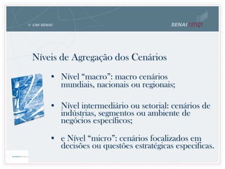 Níveis de Agregação dos Cenários
• Nível “macro”: macro cenários
mundiais, nacionais ou regionais;
• Nível intermediário ou setorial: cenários de
indústrias, segmentos ou ambiente de
negócios específicos;
• e Nível “micro”: cenários focalizados em
decisões ou questões estratégicas especificas.
 