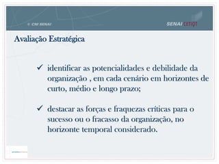  identificar as potencialidades e debilidade da
organização , em cada cenário em horizontes de
curto, médio e longo prazo;
 destacar as forças e fraquezas críticas para o
sucesso ou o fracasso da organização, no
horizonte temporal considerado.
Avaliação Estratégica
 