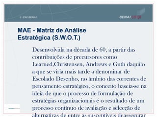 MAE - Matriz de Análise
Estratégica (S.W.O.T.)
Desenvolvida na década de 60, a partir das
contribuições de precursores como
Learned,Christensen, Andrews e Guth daquilo
a que se viria mais tarde a denominar de
Escolado Desenho, no âmbito das correntes de
pensamento estratégico, o conceito baseia-se na
ideia de que o processo de formulação de
estratégias organizacionais é o resultado de um
processo contínuo de avaliação e selecção de
 