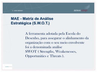 MAE - Matriz de Análise
Estratégica (S.W.O.T.)
A ferramenta adotada pela Escola do
Desenho, para assegurar o alinhamento da
organização com o seu meio envolvente
foi a denominada análise
SWOT ( Strengths, Weakenesses,
Opportunities e Threats ).
 