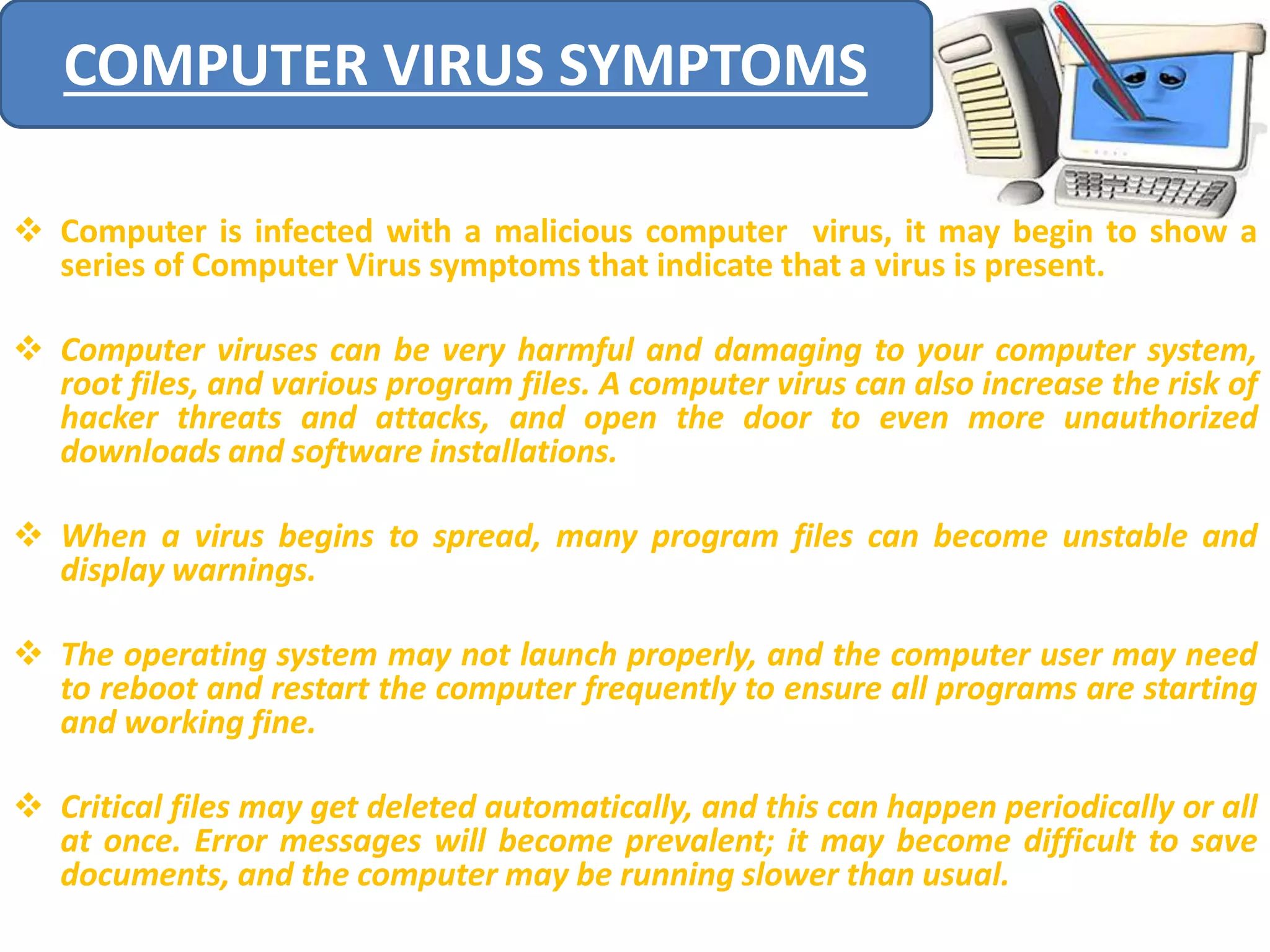 COMPUTER VIRUS SYMPTOMS 
 Computer is infected with a malicious computer virus, it may begin to show a 
series of Computer Virus symptoms that indicate that a virus is present. 
 Computer viruses can be very harmful and damaging to your computer system, 
root files, and various program files. A computer virus can also increase the risk of 
hacker threats and attacks, and open the door to even more unauthorized 
downloads and software installations. 
 When a virus begins to spread, many program files can become unstable and 
display warnings. 
 The operating system may not launch properly, and the computer user may need 
to reboot and restart the computer frequently to ensure all programs are starting 
and working fine. 
 Critical files may get deleted automatically, and this can happen periodically or all 
at once. Error messages will become prevalent; it may become difficult to save 
documents, and the computer may be running slower than usual. 
 