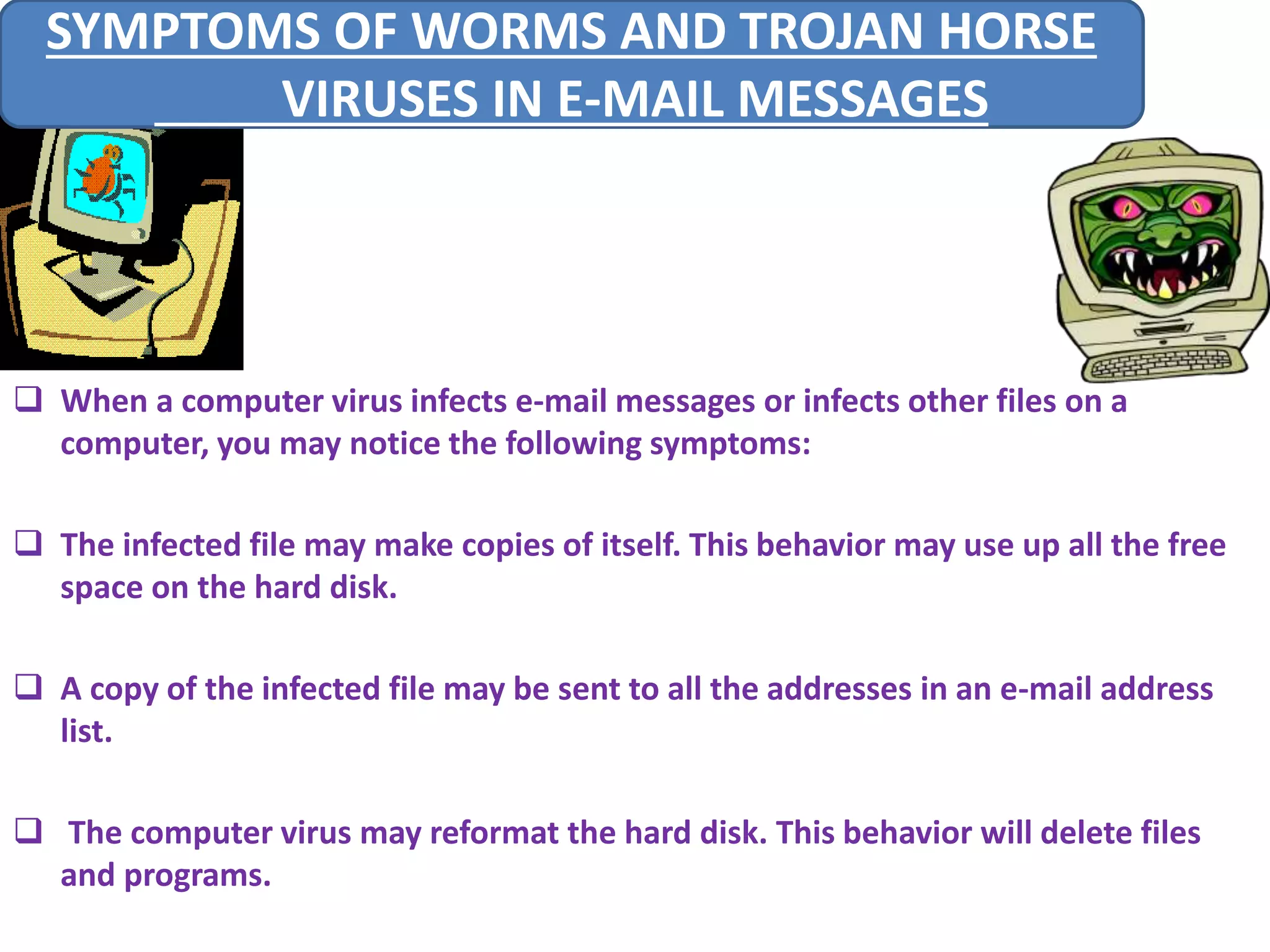 SYMPTOMS OF WORMS AND TROJAN HORSE 
 When a computer virus infects e-mail messages or infects other files on a 
computer, you may notice the following symptoms: 
 The infected file may make copies of itself. This behavior may use up all the free 
space on the hard disk. 
 A copy of the infected file may be sent to all the addresses in an e-mail address 
list. 
 The computer virus may reformat the hard disk. This behavior will delete files 
and programs. 
VIRUSES IN E-MAIL MESSAGES 
 