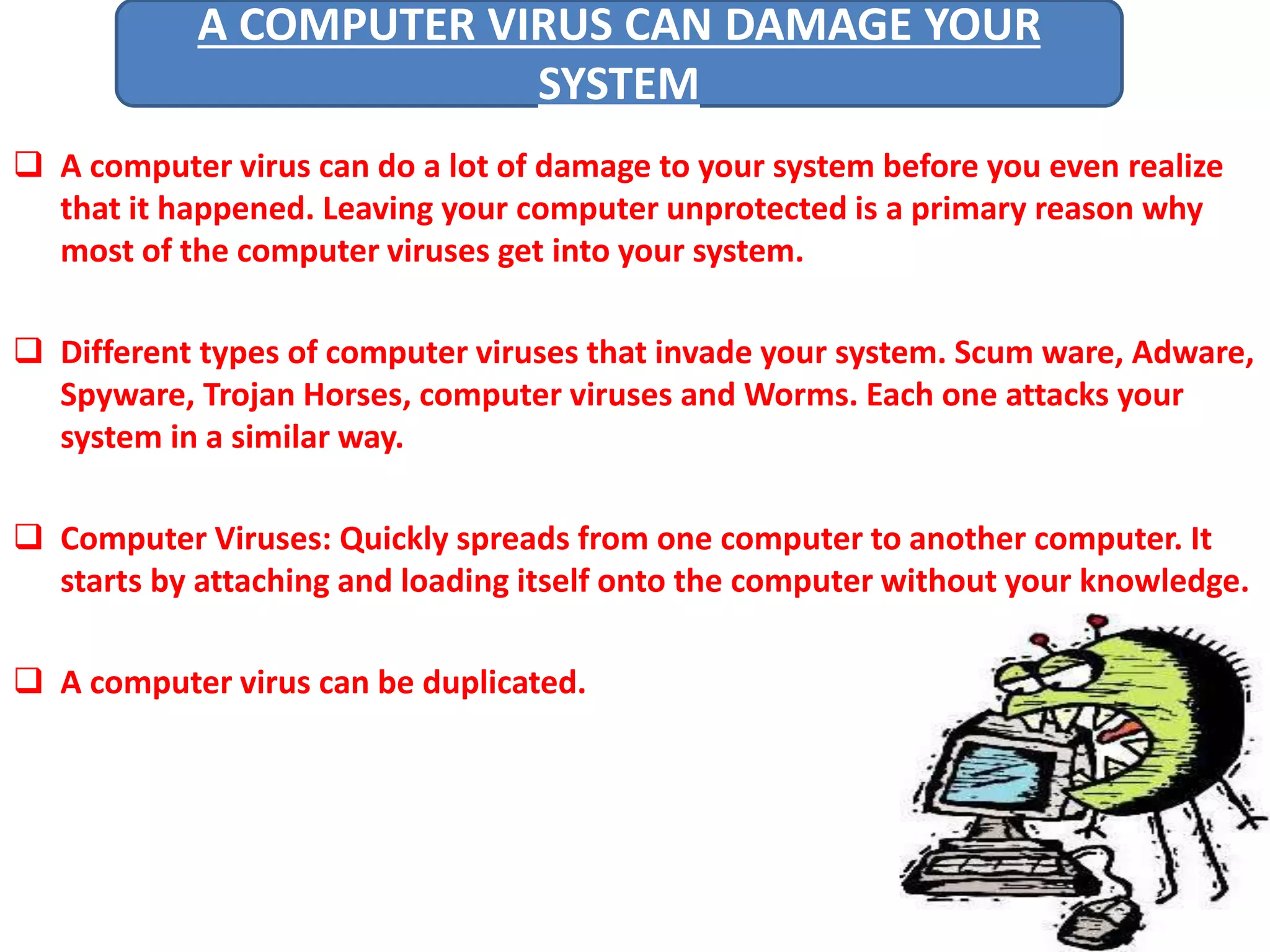 A COMPUTER VIRUS CAN DAMAGE YOUR 
SYSTEM 
 A computer virus can do a lot of damage to your system before you even realize 
that it happened. Leaving your computer unprotected is a primary reason why 
most of the computer viruses get into your system. 
 Different types of computer viruses that invade your system. Scum ware, Adware, 
Spyware, Trojan Horses, computer viruses and Worms. Each one attacks your 
system in a similar way. 
 Computer Viruses: Quickly spreads from one computer to another computer. It 
starts by attaching and loading itself onto the computer without your knowledge. 
 A computer virus can be duplicated. 
 