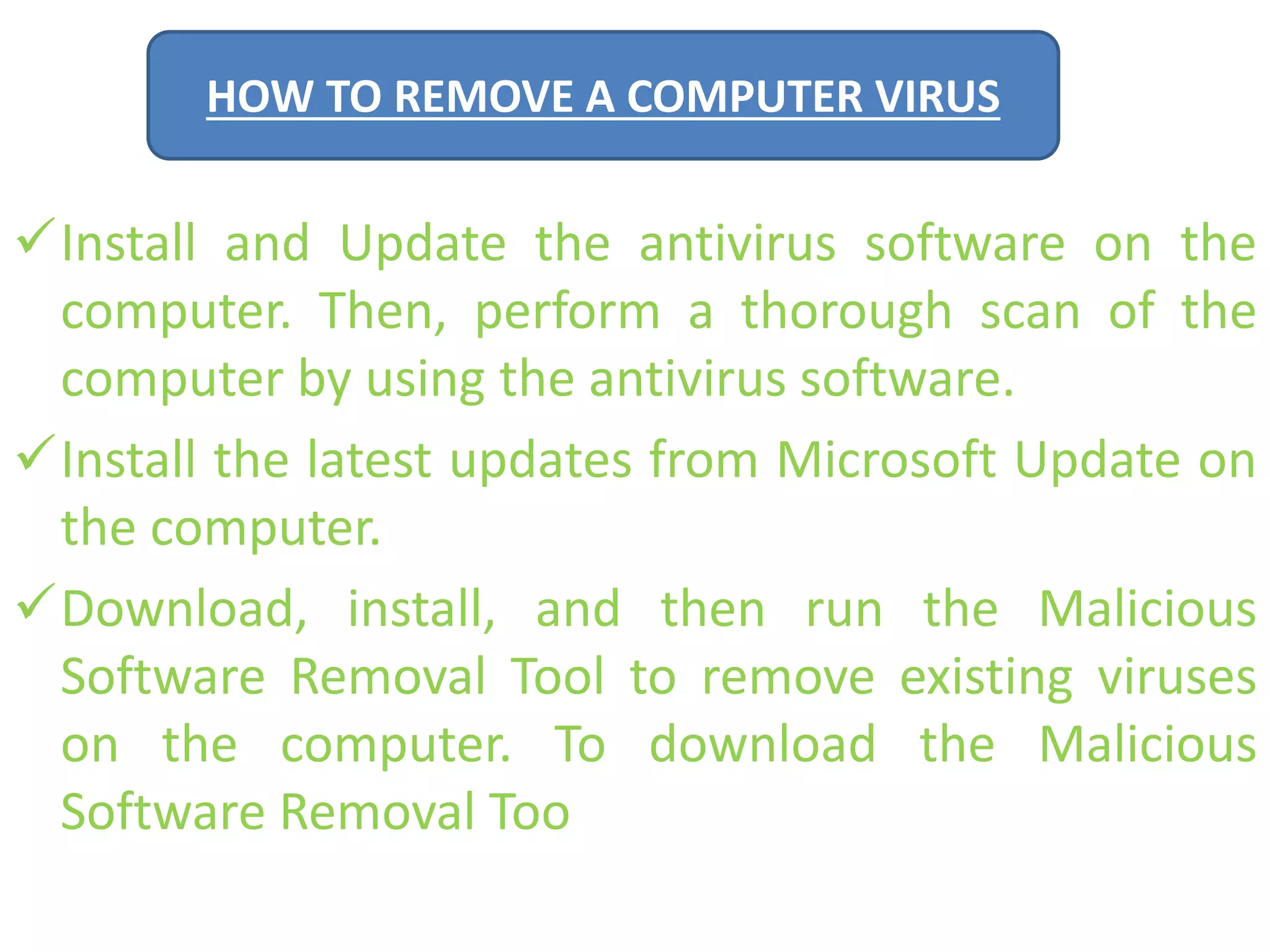 HOW TO REMOVE A COMPUTER VIRUS 
Install and Update the antivirus software on the 
computer. Then, perform a thorough scan of the 
computer by using the antivirus software. 
Install the latest updates from Microsoft Update on 
the computer. 
Download, install, and then run the Malicious 
Software Removal Tool to remove existing viruses 
on the computer. To download the Malicious 
Software Removal Too 
 