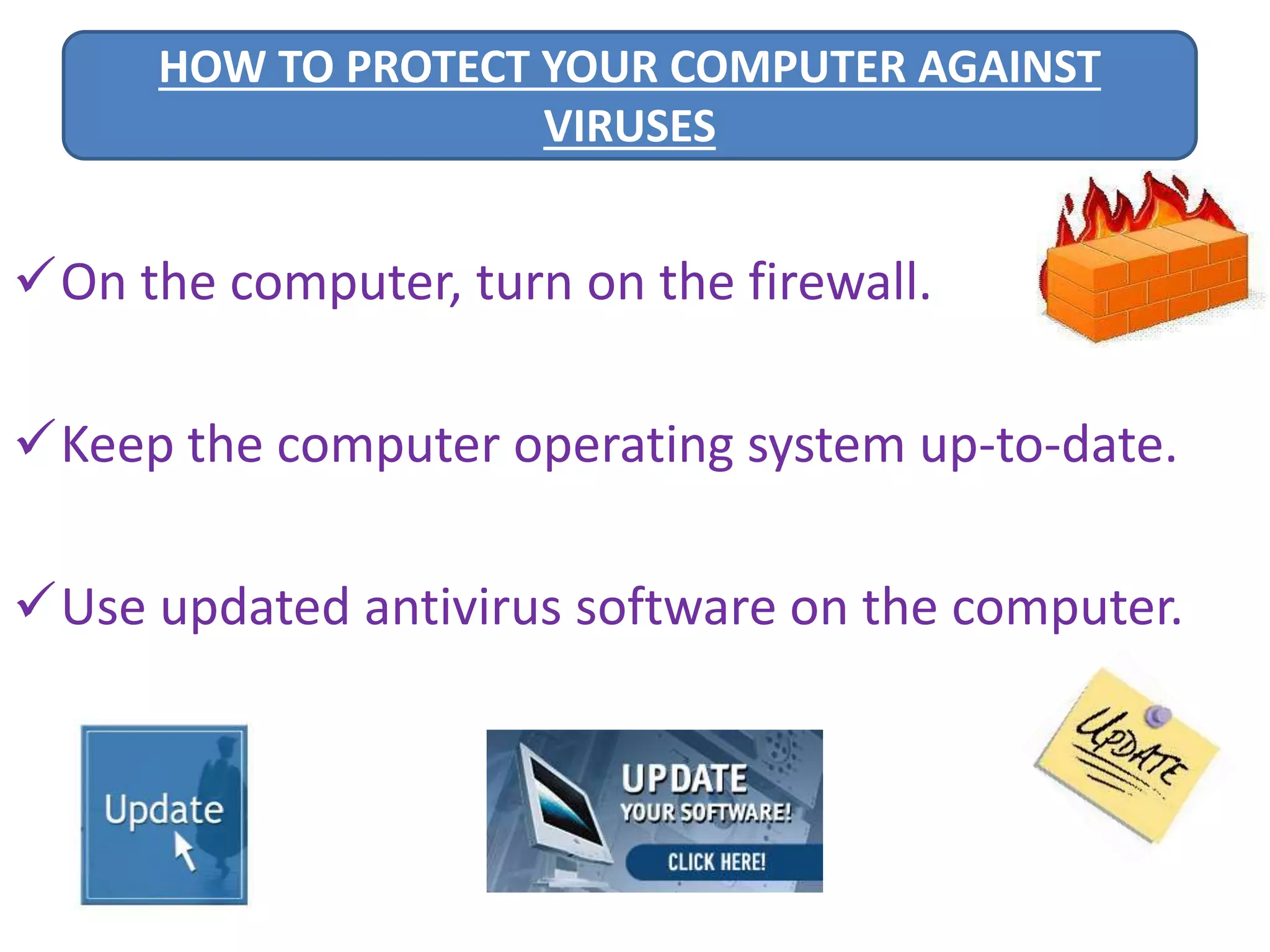 HOW TO PROTECT YOUR COMPUTER AGAINST 
VIRUSES 
On the computer, turn on the firewall. 
Keep the computer operating system up-to-date. 
Use updated antivirus software on the computer. 
 