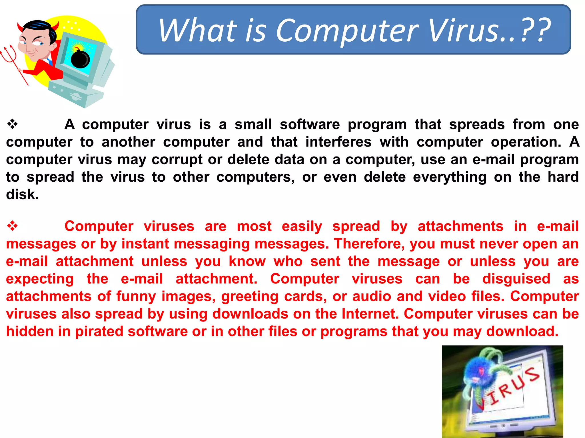 What is Computer Virus..?? 
 A computer virus is a small software program that spreads from one 
computer to another computer and that interferes with computer operation. A 
computer virus may corrupt or delete data on a computer, use an e-mail program 
to spread the virus to other computers, or even delete everything on the hard 
disk. 
 Computer viruses are most easily spread by attachments in e-mail 
messages or by instant messaging messages. Therefore, you must never open an 
e-mail attachment unless you know who sent the message or unless you are 
expecting the e-mail attachment. Computer viruses can be disguised as 
attachments of funny images, greeting cards, or audio and video files. Computer 
viruses also spread by using downloads on the Internet. Computer viruses can be 
hidden in pirated software or in other files or programs that you may download. 
 