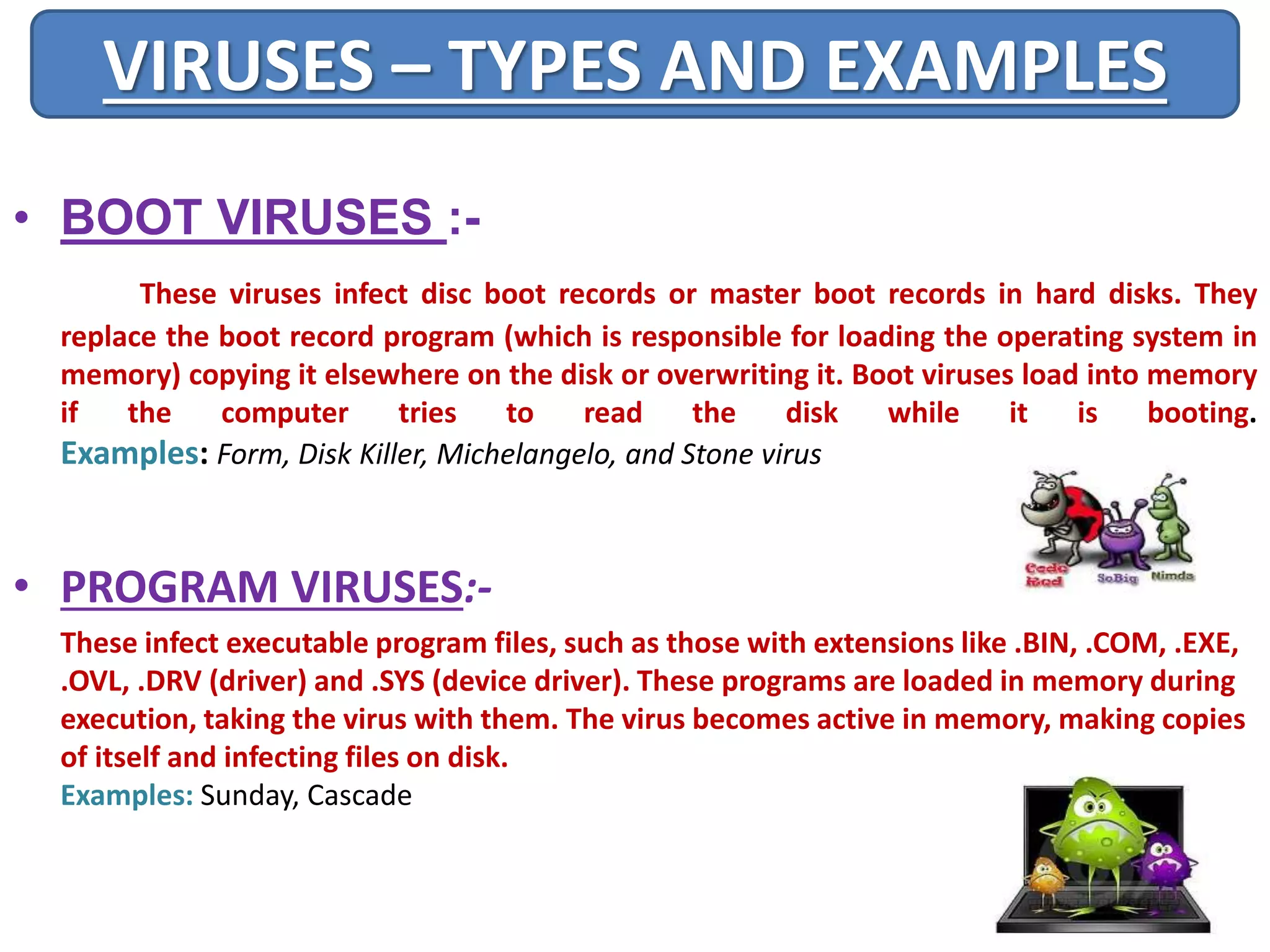 VIRUSES – TYPES AND EXAMPLES 
• BOOT VIRUSES :- 
These viruses infect disc boot records or master boot records in hard disks. They 
replace the boot record program (which is responsible for loading the operating system in 
memory) copying it elsewhere on the disk or overwriting it. Boot viruses load into memory 
if the computer tries to read the disk while it is booting. 
Examples: Form, Disk Killer, Michelangelo, and Stone virus 
• PROGRAM VIRUSES:- 
These infect executable program files, such as those with extensions like .BIN, .COM, .EXE, 
.OVL, .DRV (driver) and .SYS (device driver). These programs are loaded in memory during 
execution, taking the virus with them. The virus becomes active in memory, making copies 
of itself and infecting files on disk. 
Examples: Sunday, Cascade 
 