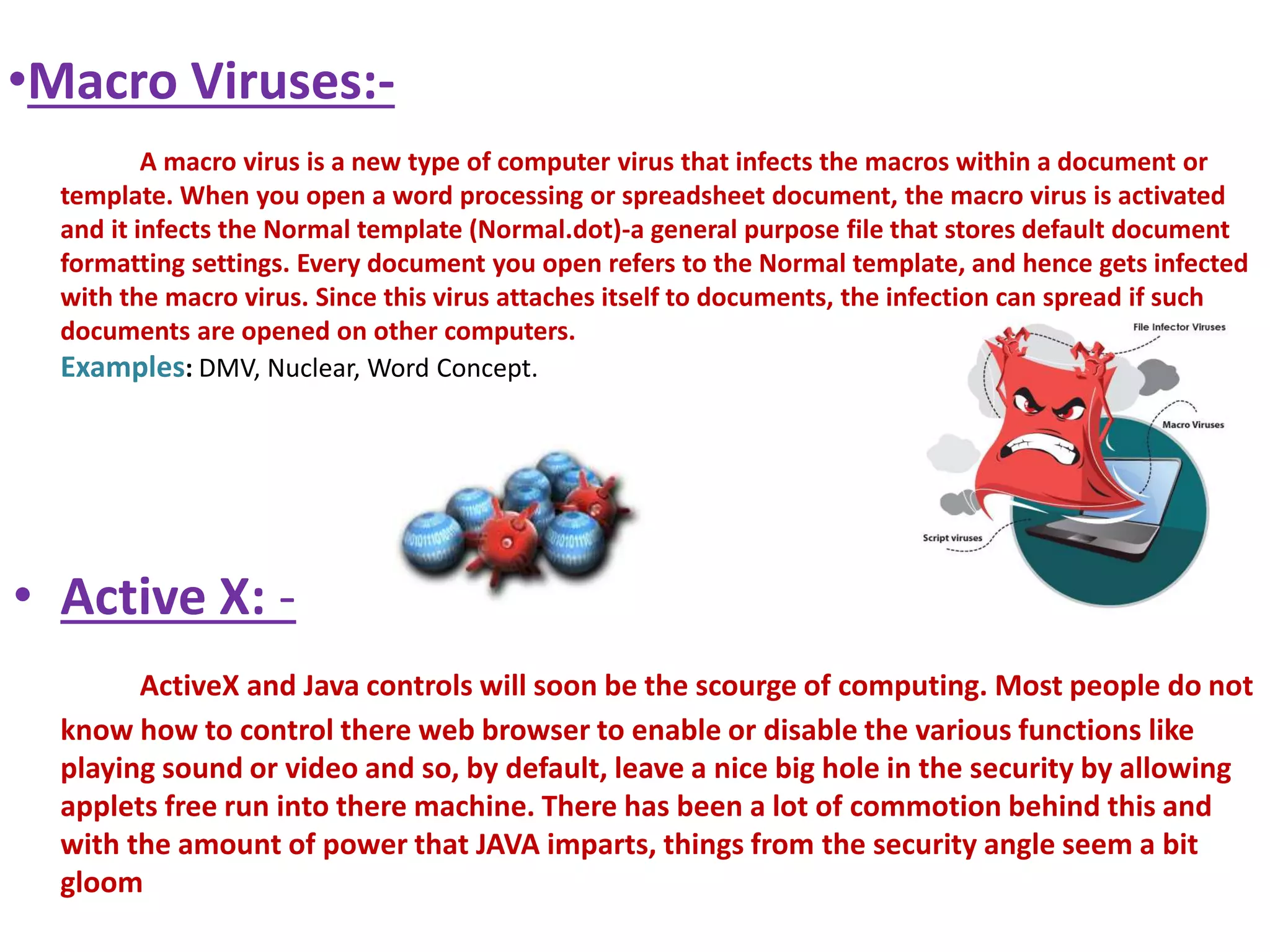 •Macro Viruses:- 
A macro virus is a new type of computer virus that infects the macros within a document or 
template. When you open a word processing or spreadsheet document, the macro virus is activated 
and it infects the Normal template (Normal.dot)-a general purpose file that stores default document 
formatting settings. Every document you open refers to the Normal template, and hence gets infected 
with the macro virus. Since this virus attaches itself to documents, the infection can spread if such 
documents are opened on other computers. 
Examples: DMV, Nuclear, Word Concept. 
• Active X: - 
ActiveX and Java controls will soon be the scourge of computing. Most people do not 
know how to control there web browser to enable or disable the various functions like 
playing sound or video and so, by default, leave a nice big hole in the security by allowing 
applets free run into there machine. There has been a lot of commotion behind this and 
with the amount of power that JAVA imparts, things from the security angle seem a bit 
gloom 
 