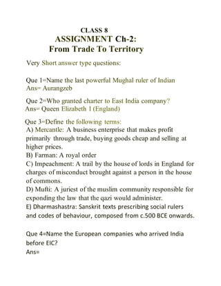 CLASS 8
ASSIGNMENT Ch-2:
From Trade To Territory
Very Short answer type questions:
Que 1=Name the last powerful Mughal ruler of Indian
Ans= Aurangzeb
Que 2=Who granted charter to East India company?
Ans= Queen Elizabeth I (England)
Que 3=Define the following terms:
A) Mercantle: A business enterprise that makes profit
primarily through trade, buying goods cheap and selling at
higher prices.
B) Farman: A royal order
C) Impeachment: A trail by the house of lords in England for
charges of misconduct brought against a person in the house
of commons.
D) Mufti: A juriest of the muslim community responsible for
exponding the law that the qazi would administer.
E) Dharmashastra: Sanskrit texts prescribing social rulers
and codes of behaviour, composed from c.500 BCE onwards.
Que 4=Name the European companies who arrived India
before EIC?
Ans=
 