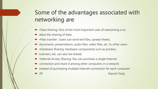 Some of the advantages associated with
networking are
 •Data Sharing: One of the most important uses of networking is to
 allow the sharing of data.
 •Files transfer : Users can send text files, spread sheets,
 documents, presentations, audio files, video files, etc. to other users.
 •Hardware Sharing: Hardware components such as printers,
 scanners, etc. can also be shared.
 •Internet Access Sharing: You can purchase a single Internet
 connection and share it among other computers in a network
 instead of purchasing multiple Internet connection for each computer
 29 Aayush Garg
 