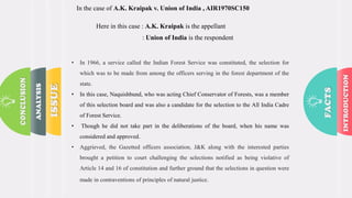 In the case of A.K. Kraipak v. Union of India , AIR1970SC150
Here in this case : A.K. Kraipak is the appellant
: Union of India is the respondent
• In 1966, a service called the Indian Forest Service was constituted, the selection for
which was to be made from among the officers serving in the forest department of the
state.
• In this case, Naquishbund, who was acting Chief Conservator of Forests, was a member
of this selection board and was also a candidate for the selection to the All India Cadre
of Forest Service.
• Though he did not take part in the deliberations of the board, when his name was
considered and approved.
• Aggrieved, the Gazetted officers association, J&K along with the interested parties
brought a petition to court challenging the selections notified as being violative of
Article 14 and 16 of constitution and further ground that the selections in question were
made in contraventions of principles of natural justice.
 