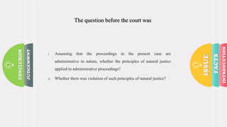 The question before the court was :
I. Assuming that the proceedings in the present case are
administrative in nature, whether the principles of natural justice
applied to administrative proceedings?
II. Whether there was violation of such principles of natural justice?
 