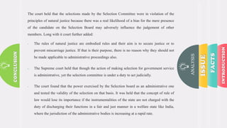 ANALYSIS
The court held that the selections made by the Selection Committee were in violation of the
principles of natural justice because there was a real likelihood of a bias for the mere presence
of the candidate on the Selection Board may adversely influence the judgement of other
members. Long with it court further added:
 The rules of natural justice are embodied rules and their aim is to secure justice or to
prevent miscarriage justice. If that is their purpose, there is no reason why they should not
be made applicable to administrative proceedings also.
 The Supreme court held that though the action of making selection for government service
is administrative, yet the selection committee is under a duty to act judicially.
 The court found that the power exercised by the Selection board as an administrative one
and tested the validity of the selection on that basis. It was held that the concept of rule of
law would lose its importance if the instrumentalities of the state are not charged with the
duty of discharging their functions in a fair and just manner in a welfare state like India,
where the jurisdiction of the administrative bodies is increasing at a rapid rate.
 