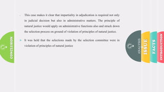 ANALYSIS
 This case makes it clear that impartiality in adjudication is required not only
in judicial decision but also in administrative matters. The principle of
natural justice would apply on administrative functions also and struck down
the selection process on ground of violation of principles of natural justice.
 It was held that the selections made by the selection committee were in
violation of principles of natural justice
 