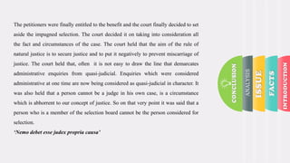 The petitioners were finally entitled to the benefit and the court finally decided to set
aside the impugned selection. The court decided it on taking into consideration all
the fact and circumstances of the case. The court held that the aim of the rule of
natural justice is to secure justice and to put it negatively to prevent miscarriage of
justice. The court held that, often it is not easy to draw the line that demarcates
administrative enquiries from quasi-judicial. Enquiries which were considered
administrative at one time are now being considered as quasi-judicial in character. It
was also held that a person cannot be a judge in his own case, is a circumstance
which is abhorrent to our concept of justice. So on that very point it was said that a
person who is a member of the selection board cannot be the person considered for
selection.
‘Nemo debet esse judex propria causa’
ANALYSIS
 