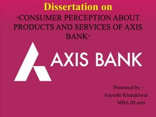 Dissertation on 
“CONSUMER PERCEPTION ABOUT 
PRODUCTS AND SERVICES OF AXIS 
BANK” 
Presented by :- 
Aayushi Khandelwal 
MBA III sem 
 