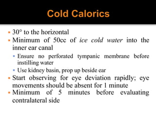 ◾ 30° to the horizontal
◾ Minimum of 50cc of ice cold water into the
inner ear canal
 Ensure no perforated tympanic membrane before
instilling water
 Use kidney basin, prop up beside ear
◾ Start observing for eye deviation rapidly; eye
movements should be absent for 1 minute
◾ Minimum of 5 minutes before evaluating
contralateral side
 