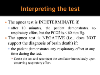◾ The apnea test is INDETERMINATE if:
 after 10 minutes, the patient demonstrates no
respiratory effort, but the PCO2 is < 60 mm Hg.
◾ The apnea test is NEGATIVE (i.e., does NOT
support the diagnosis of brain death) if:
 the patient demonstrates any respiratory effort at any
time during the test.
▪ Cease the test and reconnect the ventilator immediately upon
observing respiratory effort.
 