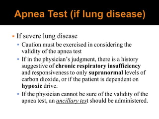 ◾ If severe lung disease
 Caution must be exercised in considering the
validity of the apnea test
 If in the physician’s judgment, there is a history
suggestive of chronic respiratory insufficiency
and responsiveness to only supranormal levels of
carbon dioxide, or if the patient is dependent on
hypoxic drive.
 If the physician cannot be sure of the validity of the
apnea test, an ancillary test should be administered.
 