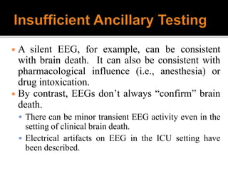 ◾ A silent EEG, for example, can be consistent
with brain death. It can also be consistent with
pharmacological influence (i.e., anesthesia) or
drug intoxication.
◾ By contrast, EEGs don’t always “confirm” brain
death.
 There can be minor transient EEG activity even in the
setting of clinical brain death.
 Electrical artifacts on EEG in the ICU setting have
been described.
 