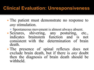 ◾ The patient must demonstrate no response to
any stimulation.
 Spontaneous movement is almost always absent.
any posturing, etc.,
function and is not
◾ Seizures,
indicates
consistent
shivering,
brainstem
with the determination of brain
death.
◾ The presence of spinal reflexes does not
exclude brain death, but if there is any doubt
then the diagnosis of brain death should be
withheld.
 