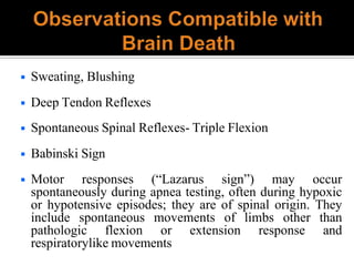 ◾ Sweating, Blushing
◾ Deep Tendon Reflexes
◾ Spontaneous Spinal Reflexes- Triple Flexion
◾ Babinski Sign
◾ Motor responses (“Lazarus sign”) may occur
spontaneously during apnea testing, often during hypoxic
or hypotensive episodes; they are of spinal origin. They
include spontaneous movements of limbs other than
pathologic flexion or extension response and
respiratorylike movements
 