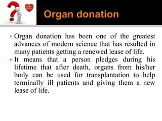 ◾ Organ donation has been one of the greatest
advances of modern science that has resulted in
many patients getting a renewed lease of life.
◾ It means that a person pledges during his
lifetime that after death, organs from his/her
body can be used for transplantation to help
terminally ill patients and giving them a new
lease of life.
 
