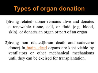 1)living related- donor remains alive and donates
a renewable tissue, cell, or fluid (e.g. blood,
skin), or donates an organ or part of an organ
2)living non related(brain death and cadeveric
donor)-In brain- dead organs are kept viable by
ventilators or other mechanical mechanisms
until they can be excised for transplantation.
 
