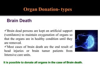 Organ Donation- types
Brain Death
Brain dead persons are kept on artificial support
(ventilators) to maintain oxygenation of organs so
that the organs are in healthy condition until they
are removed.
Most cases of brain death are the end result of
head injuries or brain tumor patients from
Intensive care units.
It is possible to donate all organs in the case of Brain death.
 