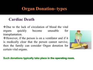 Cardiac Death
Due to the lack of circulation of blood the vital
organs quickly become unusable for
transplantation.
However, if the person is on a ventilator and if it
is medically clear that the person cannot survive,
then the family can consider Organ donation for
certain vital organs.
Such donations typically take place in the operating room.
Organ Donation- types
 